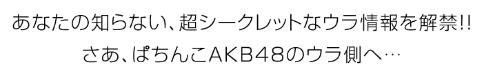 あなたの知らない、超シークレットなウラ情報を解禁！！さあ、ぱちんこAKB48のウラ側へ・・・