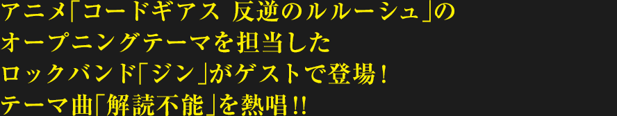 アニメ「コードギアス 反逆のルルーシュ」のオープニングテーマを担当したロックバンド「ジン」がゲストで登場!テーマ曲「解読不能」を熱唱!!