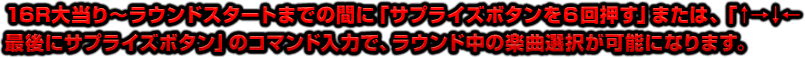 16R大当り～ラウンドスタートまでの間に「サプライズボタンを６回押す」または、「↑→↓←最後にサプライズボタン」のコマンド入力で、ラウンド中の楽曲選択が可能になります。