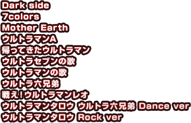 Dark side　7colors　Mother Earth　ウルトラマンA　帰ってきたウルトラマン　ウルトラセブンの歌　ウルトラマンの歌　ウルトラ六兄弟　戦え！ウルトラマンレオ　ウルトラマンタロウ ウルトラ六兄弟 Dance ver　ウルトラマンタロウ Rock ver