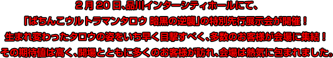 2月20日、品川インターシティホールにて、「ぱちんこウルトラマンタロウ 暗黒の逆襲」の特別先行展示会が開催！生まれ変わったタロウの姿をいち早く目撃すべく、多数のお客様が会場に集結！その期待値は高く、開場とともに多くのお客様が訪れ、会場は熱気に包まれました。