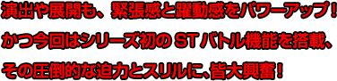 演出や展開も、緊張感と躍動感をパワーアップ！かつ今回はシリーズ初のSTバトル機能を搭載、その圧倒的な迫力とスリルに、皆大興奮!