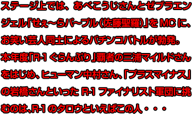 ステージ上では、あべこうじさんとゼブラエンジェル「せぇ～らパ～プル（佐藤聖羅）」をMCに、お笑い芸人同士によるパチンコバトルが勃発。本年度「R-1ぐらんぷり」覇者の三浦マイルドさんをはじめ、ヒューマン中村さん、「プラスマイナス」の岩橋さんといったR-1ファイナリスト軍団に挑むのは、R-1のタロウといえばこの人・・・