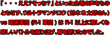 「・・・ええ？そっち？」といった会場の声をものともせず、ウルトラマンタロウ(鈴木Q太郎さん)vs暗黒軍団(R-1軍団)はR-1以上に激しくも楽しいバトルを繰り広げ、幕を閉じたのでした。