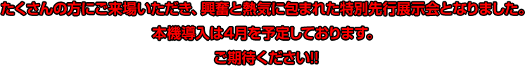 たくさんの方にご来場いただき、興奮と熱気に包まれた特別先行展示会となりました。本機導入は4月を予定しております。ご期待ください!!