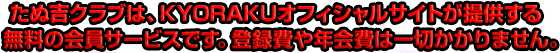 たぬ吉クラブは、KYORAKUオフィシャルサイトが提供する無料の会員サービスです。登録費や年会費は一切かかりません。