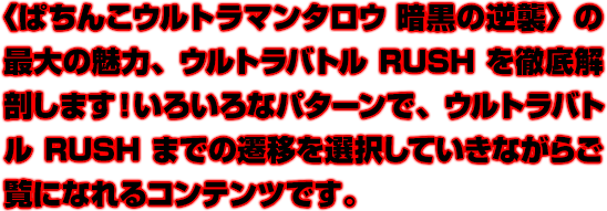 〈ぱちんこウルトラマンタロウ 暗黒の逆襲〉の最大の魅力、ウルトラバトルRUSHを徹底解剖します！いろいろなパターンで、ウルトラバトルRUSHまでの遷移を選択していきながらご覧になれるコンテンツです。