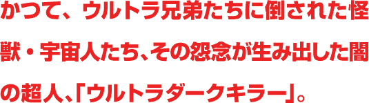 かつて、ウルトラ兄弟たちに倒された怪獣・宇宙人たち、その怨念が生み出した闇の超人、「ウルトラダークキラー」。