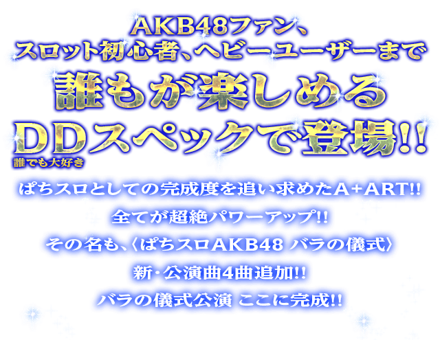 AKB48ファン、スロット初心者、ヘビーユーザーまで誰もが楽しめるDDスペックで登場！！ぱちスロとしての完成度を追い求めたA+ART！！全てが超絶パワーアップ！！その名も、〈ぱちスロAKB48 バラの儀式〉新・公演曲4曲追加！！バラの儀式公演 ここに完成！！