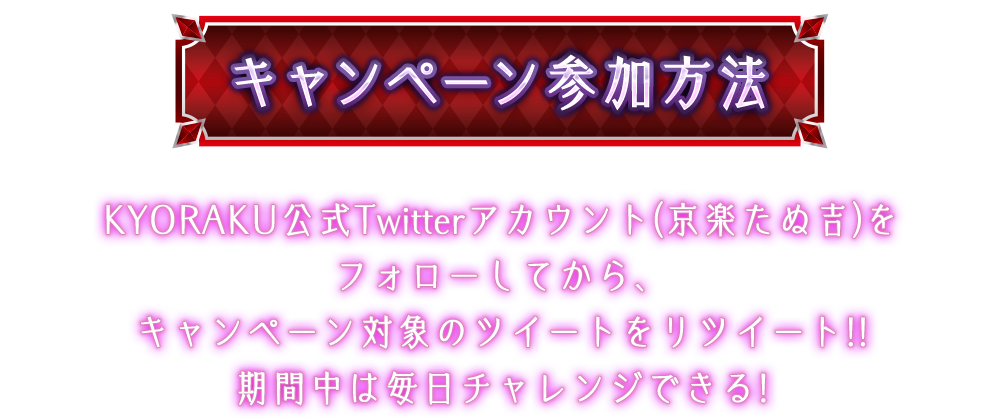 キャンペーン参加方法KYORAKU公式Twitterアカウント(京楽たぬ吉)をフォローしてから、キャンペーン対象のツイートをリツイート!!期間中は毎日チャレンジできる!