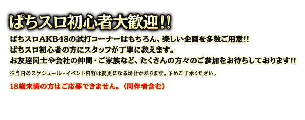 ぱちスロ初心者大歓迎！！ぱちスロAKB48の試打コーナーはもちろん、楽しい企画を多数ご用意!!ぱちスロ初心者の方にスタッフが丁寧に教えます。お友達同士や会社の仲間・ご家族など、たくさんの方々のご参加をお待ちしております!!※当日のスケジュール・イベント内容は変更になる場合があります。予めご了承ください。18歳未満の方はご応募できません。（同伴者含む）