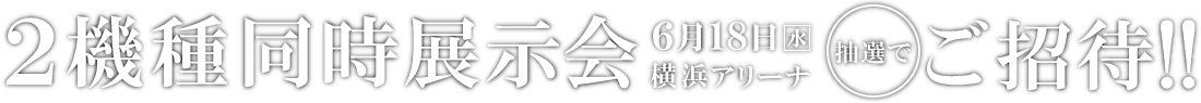 2機種同時展示会 6月18日横浜アリーナ 抽選でご招待!!