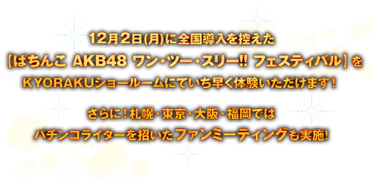 12月2日(月)に全国導入を控えた【ぱちんこ AKB48 ワン・ツー・スリー!! フェスティバル】をKYORAKUショールームにていち早く体験いただけます！さらに！札幌・東京・大阪・福岡ではパチンコライターを招いたファンミーティングも実施!