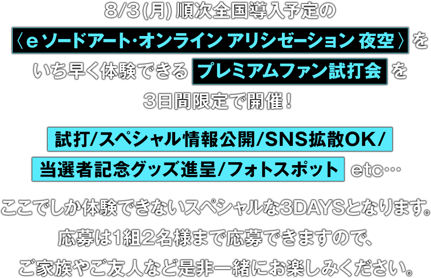 8/3(月)順次全国導入予定の〈e ソードアート·オンラインアリシゼーション夜空〉をいち早く体験できる プレミアムファン試打会 を3日間限定で開催！試打/スペシャル情報公開/SNS拡散OK/当選者記念グッズ進呈/フォトスポット  etc…ここでしか体験できないスペシャルな3DAYSとなります。応募は1組2名様まで応募できますので、ご家族やご友人など是非一緒にお楽しみください。
