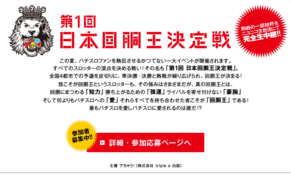 第1回日本回胴王決定戦 この夏、パチスロファンを熱狂させるかつてない一大イベントが開催されます。
すべてのスロッターの頂点を決める戦い!その名も「第１回 日本回胴王決定戦」。
全国４都市での予選を皮切りに、準決勝・決勝と熱戦が繰り広げられ、回胴王が決まる!
我こそが回胴王というスロッターも、その強みはさまざまだが、真の回胴王とは、
回胴にまつわる「知力」勝ち上がるための「強運」、ライバルを寄せ付けない「豪腕」
そして何よりもパチスロへの「愛」それらすべてを持ち合わせた者こそが「回胴王」である!
最もパチスロを愛しパチスロに愛されるのは誰だ!?