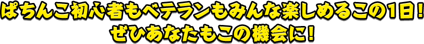 ぱちんこ初心者もベテランもみんな楽しめるこの１日！ぜひあなたもこの機会に！