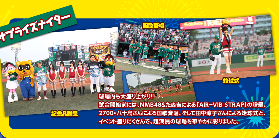 サプライズナイター 球場内も大盛り上がり!!試合開始前には、NMB48＆たぬ吉による「AIR－VIB STRAP」の贈呈、2700・八十島さんによる国歌斉唱、そして田中涼子さんによる始球式と、イベント盛りだくさんで、超満員の球場を華やかに彩りました。