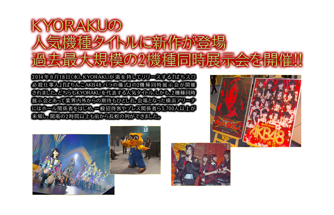 KYORAKUの人気機種タイトルに新作が登場 過去最大規模の2機種同時展示会を開催！！2014年6月18日（水）、KYORAKUが満を持してリリ一スする『ぱちスロ必殺仕事人』『ぱちんこAKB48 バラの儀式』の2機種同時展示会が開催されました。どちらもKYORAKUを代表する人気タイトル、しかも、2機種同時展示会とあって業界内外からの期待もひとしお。会場となった横浜アリ一ナにはホ一ル関係者をはじめ、一般招待客やプレス関係者ら5,700人以上が来場し、開場の2時間以上も前から長蛇の列ができました。