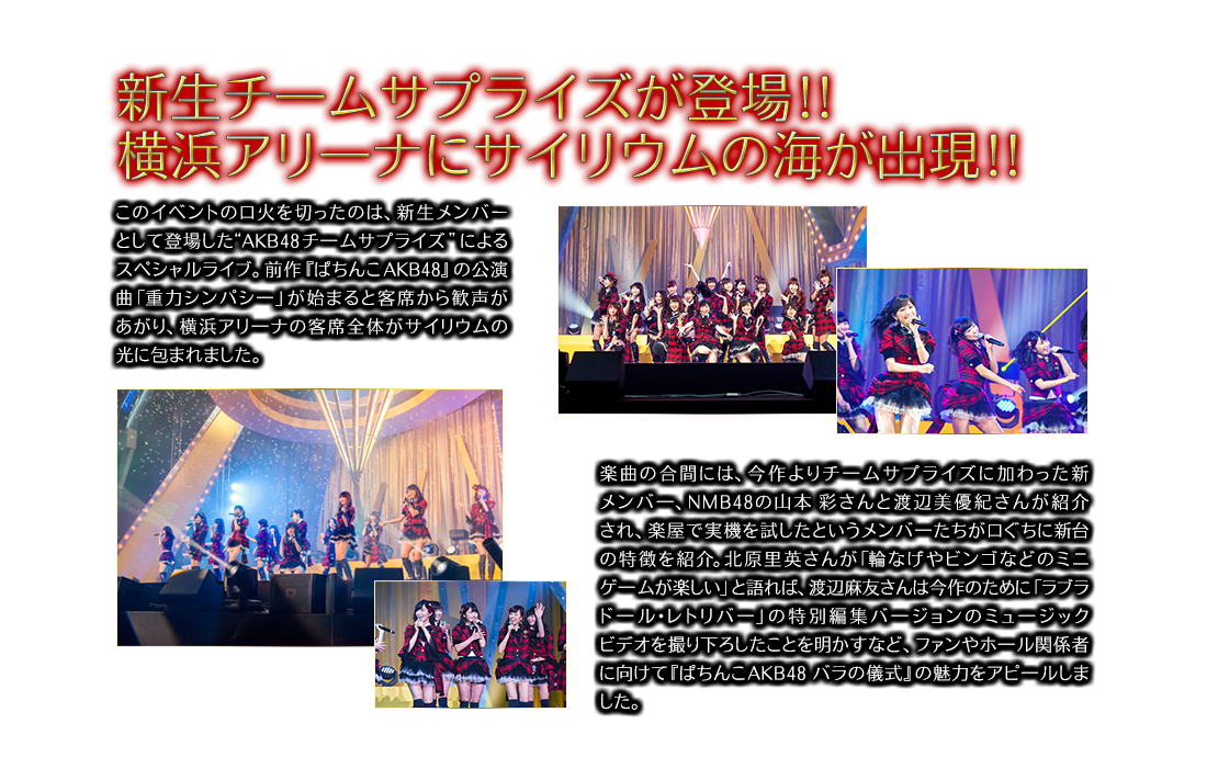 新生チームサプライズが登場!! 横浜アリ一ナにサイリウムの海が出現!! このイベントの口火を切ったのは、新生メンバーとして登場した“AKB48 チ一ムサプライズ”によるスペシャルライブ。前作『ぱちんこAKB48』の公演曲「重力シンパシ一」が始まると客席から歓声があがり、横浜アリ一ナの客席全体がサイリウムの光に包まれました。楽曲の合間には、今作よりチ一ムサプライズに加わった新メンバ一、NMB48の山本 彩さんと渡辺美優紀さんが紹介され、楽屋で実機を試したというメンバ一たちが口ぐちに新台の特徴を紹介。北原里英さんが「輪なげやビンゴなどのミニゲ一ムが楽しい」と語れば、渡辺麻友さんは今作のために「ラブラド一ル・レトリバ一」の特別編集バ一ジョンのミュ一ジックビデオを撮り下ろしたことを明かすなど、ファンやホ一ル関係者に向けて『ぱちんこAKB48 バラの儀式』の魅力をアピ一ルしました。