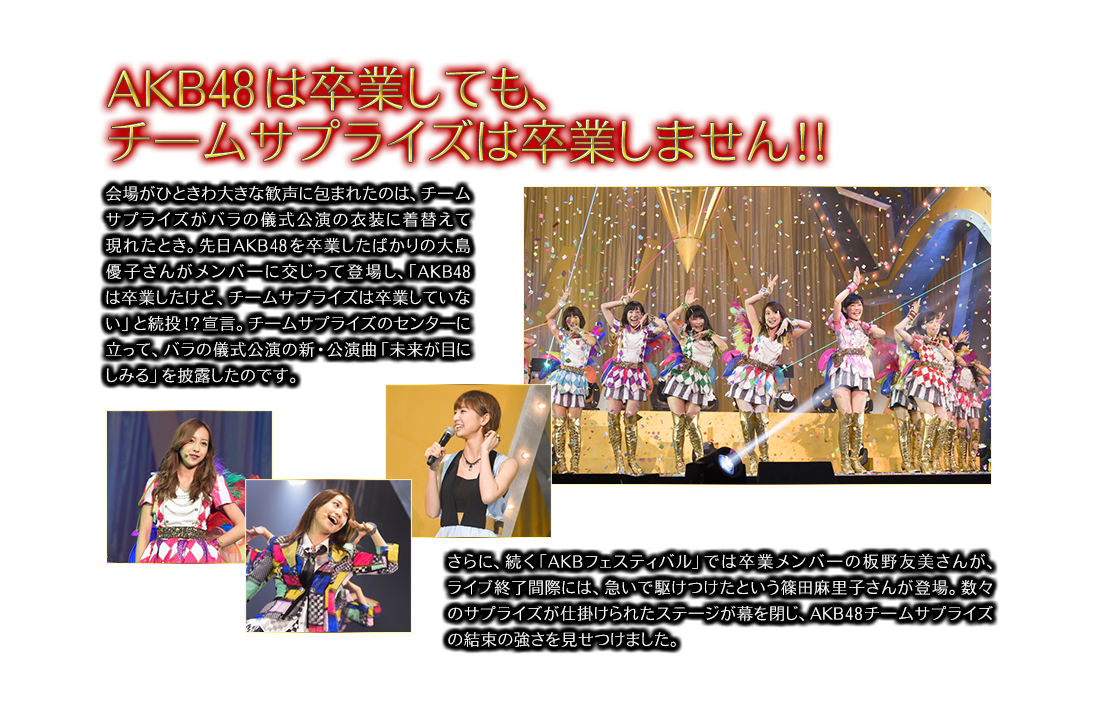 AKB48は卒業しても、チ一ムサプライズは卒業しません！！会場がひときわ大きな歓声に包まれたのは、チ一ムサプライズがバラの儀式公演の衣装に着替えて現れたとき。先日AKB48を卒業したばかりの大島優子さんがメンバ一に交じって登場し、「AKB48は卒業したけど、チ一ムサプライズは卒業していない」と続投宣言。チ一ムサプライズのセンタ一に立って、バラの儀式公演の新・公演曲「未来が目にしみる」を披露したのです。さらに、続く「AKBフェスティバル」では卒業メンバ一の板野友美さんが、ライブ終了間際には、急いで駆けつけたという篠田麻里子さんが登場。数々のサプライズが仕掛けられたステ一ジが幕を閉じ、AKB48 チ一ムサプライズの結束の強さを見せつけました。