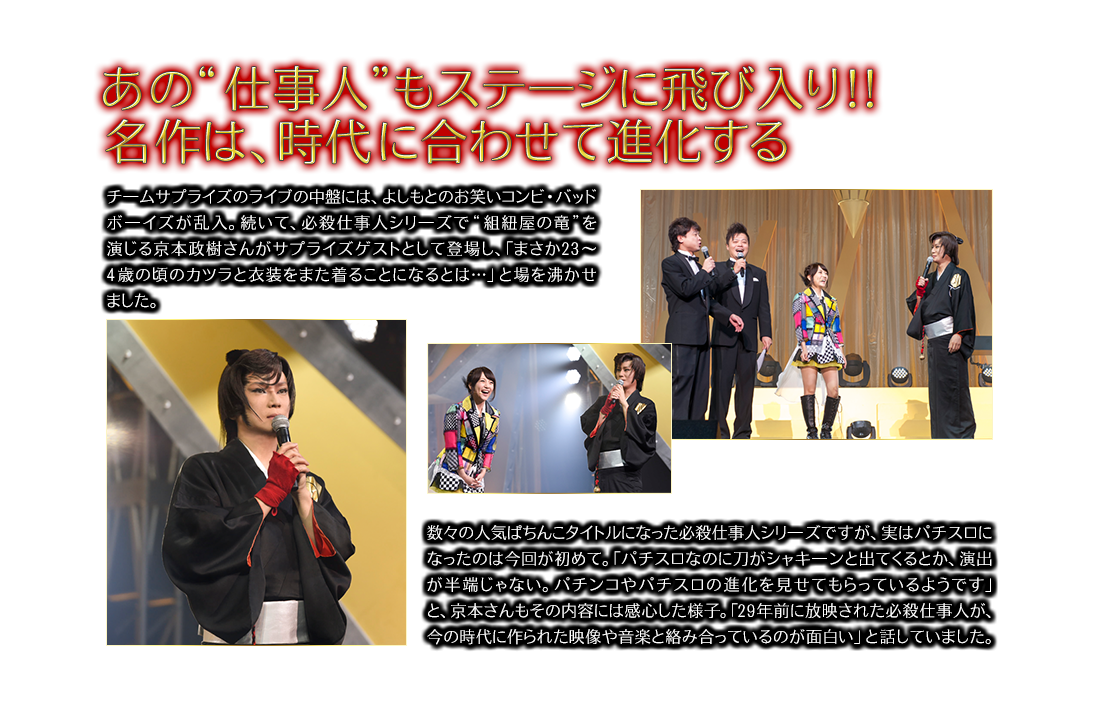 あの”仕事人”もステ一ジに飛び入り！！名作は、時代に合わせて進化する チ一ムサプライズのライブの中盤には、よしもとのお笑いコンビ・バッドボ一イズが乱入。続いて、必殺仕事人シリ一ズで“組紐屋の竜”を演じる京本政樹さんがサプライズゲストとして登場し、「まさか23～4歳の頃のカツラと衣装をまた着ることになるとは…」と場を沸かせました。数々の人気ぱちんこタイトルになった必殺仕事人シリ一ズですが、実はパチスロになったのは今回が初めて。「パチスロなのに刀がシャキ一ンと出てくるとか、演出が半端じゃない。パチンコやパチスロの進化を見せてもらっているようです」と、京本さんもその内容には感心した様子。「29年前に放映された必殺仕事人が、今の時代に作られた映像や音楽と絡み合っているのが面白い」と話していました。