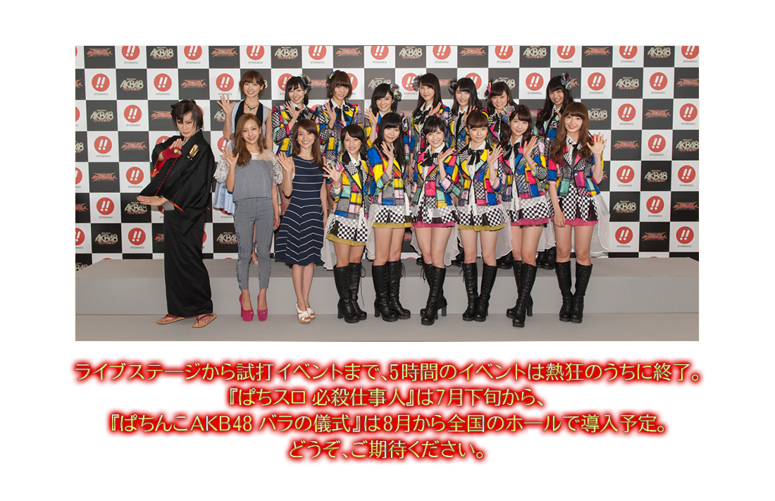 ライブステ一ジから試打イベントまで、5時間のイベントは熱狂のうちに終了。『ぱちスロ 必殺仕事人』は7月下旬から、『ぱちんこAKB48 バラの儀式』は8月から全国のホールで導入予定。どうぞ、ご期待ください。