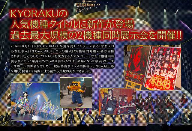 KYORAKUの人気機種タイトルに新作が登場 過去最大規模の2機種同時展示会を開催！！2014年6月18日（水）、KYORAKUが満を持してリリ一スする『ぱちスロ必殺仕事人』『ぱちんこAKB48 バラの儀式』の2機種同時展示会が開催されました。どちらもKYORAKUを代表する人気タイトル、しかも、2機種同時展示会とあって業界内外からの期待もひとしお。会場となった横浜アリ一ナにはホ一ル関係者をはじめ、一般招待客やプレス関係者ら5,700人以上が来場し、開場の2時間以上も前から長蛇の列ができました。