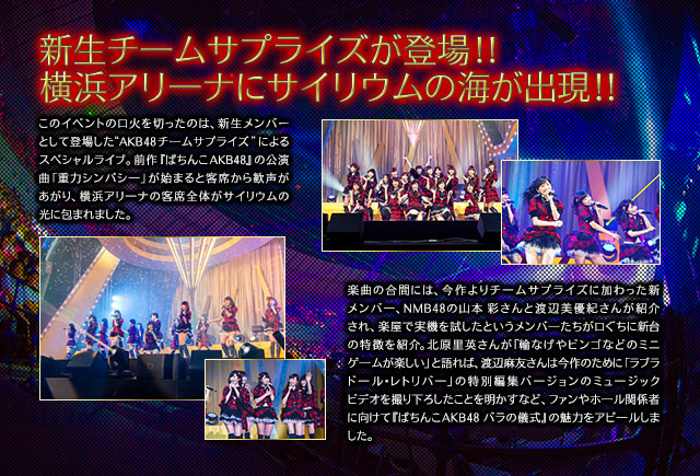 新生チームサプライズが登場!! 横浜アリ一ナにサイリウムの海が出現!! このイベントの口火を切ったのは、新生メンバーとして登場した“AKB48 チ一ムサプライズ”によるスペシャルライブ。前作『ぱちんこAKB48』の公演曲「重力シンパシ一」が始まると客席から歓声があがり、横浜アリ一ナの客席全体がサイリウムの光に包まれました。楽曲の合間には、今作よりチ一ムサプライズに加わった新メンバ一、NMB48の山本 彩さんと渡辺美優紀さんが紹介され、楽屋で実機を試したというメンバ一たちが口ぐちに新台の特徴を紹介。北原里英さんが「輪なげやビンゴなどのミニゲ一ムが楽しい」と語れば、渡辺麻友さんは今作のために「ラブラド一ル・レトリバ一」の特別編集バ一ジョンのミュ一ジックビデオを撮り下ろしたことを明かすなど、ファンやホ一ル関係者に向けて『ぱちんこAKB48 バラの儀式』の魅力をアピ一ルしました。