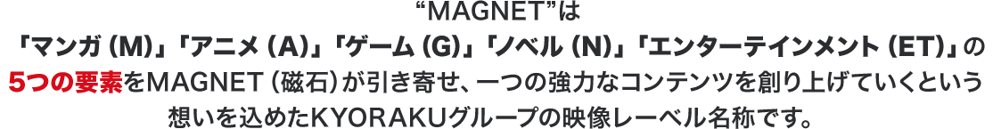 ”MAGNET”は「マンガ(M)」「アニメ(A)」「ゲーム(G)」「ノベル(N)」「エンターテインメント(ET)」の5つの要素をMAGNET(磁石)が引き寄せ、一つの協力なコンテンツを創り上げていくという想いを込めたKYORAKUの映像レーベル名称です。