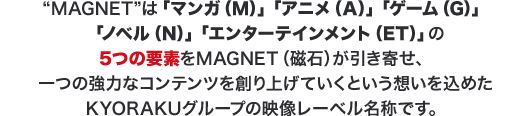 ”MAGNET”は「マンガ(M)」「アニメ(A)」「ゲーム(G)」「ノベル(N)」「エンターテインメント(ET)」の5つの要素をMAGNET(磁石)が引き寄せ、一つの協力なコンテンツを創り上げていくという想いを込めたKYORAKUの映像レーベル名称です。