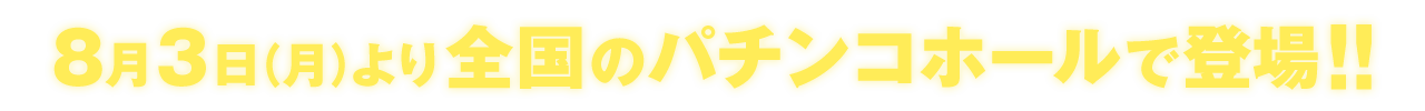 8月3日（月）より全国のパチンコホールで登場！！