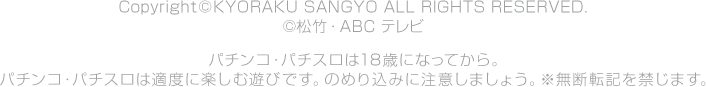 Copyright©KYORAKU SANGYO ALL RIGHTS RESERVED. ©松竹・ＡＢＣテレビパチンコ・パチスロは18歳になってから。パチンコ・パチスロは適度に楽しむ遊びです。のめり込みに注意しましょう。※無断転記を禁じます。