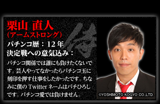 栗山直人（アームストロング）　決定戦への意気込み：パチンコ関係では誰にも負けたくないです。芸人やってなかったらパチンコ玉に刻印を押す仕事をしたかったです。ちなみに僕のTwitterネームはパチひろしです。パチンコ愛では負けません。