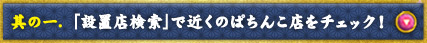 其の一. 「設置店検索」で近くのぱちんこ店をチェック！