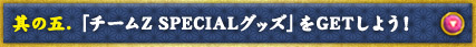 其の五.  「チームZ SPECIALグッズ」をGETしよう！