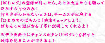 「ぱちログ」の登録が終わったら、あとは大当たりを願ってひたすら打つのみ！打ち方がわからないときは、チームZが出演する「はじめてのぱちんこ」映像をチェックしよう。ぱちんこの遊び方を丁寧に説明してくれるよ！　※デモ画面中（客待ち画面中）に実機内のチャンスボタン（！！ボタン）をお押すと見ることができるよ！