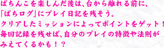 ぱちんこを楽しんだ後は、台から離れる前に、「ぱちログ」にプレイ日記を残そう。クリアしたミッションによってポイントをゲット！毎回記録を残せば、自分のプレイの特徴や法則がみえてくるかも！？