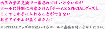 出玉の景品交換で一番忘れてはいけないのがホールに特別に用意された「チームZ SPECIALグッズ」。ここでしか手に入れることができないお宝アイテムが盛りだくさん！景品取り扱い店舗を検索して、GETしに行こう！