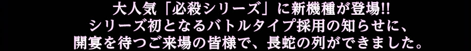 大人気「必殺シリーズ」に新機種が登場!!シリーズ初となるバトルタイプ採用の知らせに、開宴を待つご来場の皆様で、長蛇の列ができました。