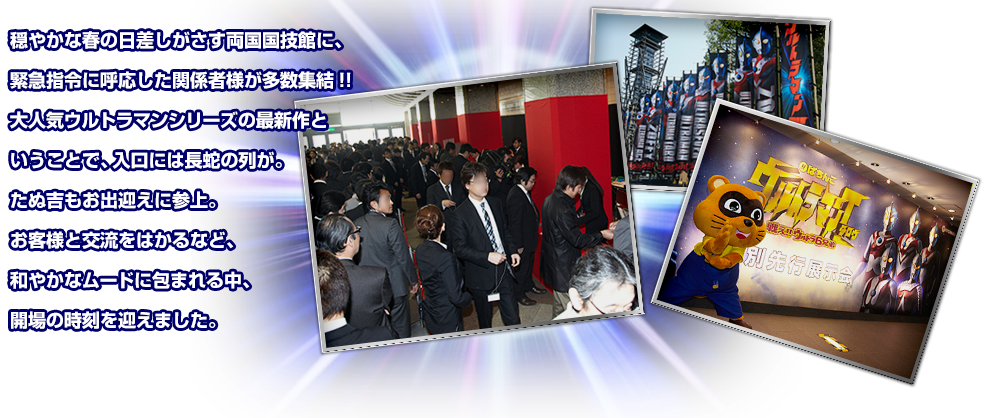 穏やかな春の日差しがさす両国国技館に、緊急指令に呼応した関係者様が多数集結!!大人気ウルトラマンシリーズの最新作ということで、入口には長蛇の列が。たぬ吉君もお出迎えに参上。お客様と交流をはかるなど、和やかなムードに包まれる中、開場の時刻を迎えました。