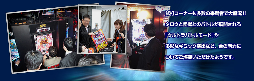 試打コーナーも多数の来場者で大盛況!!タロウと怪獣とのバトルが展開される激アツの「ウルトラバトルモード」や多彩なギミック演出など、台の魅力についてご堪能いただけたようです。また、4月5日(木)から最寄りの支店・販売店で内覧会を開催いたします。実機を実際にご覧いただき、ウルトラ級のインパクトを是非ともご体感ください!!