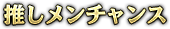 推しメンチャンス