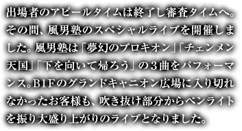 出場者のアピールタイムは終了し審査タイムへ。その間、風男塾のスペシャルライブを開催しました。風男塾は「夢幻のプロキオン」「チェンメン天国」「下を向いて帰ろう」の３曲をパフォーマンス。Ｂ1Ｆのグランドキャニオン広場に入り切れなかったお客様も、吹き抜け部分からペンライトを振り大盛り上がりのライブとなりました。