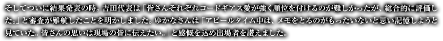 そしてついに結果発表の時。吉田代表は「皆さんそれぞれコードギアス愛が強く順位を付けるのが難しかったが、総合的に評価した。」と審査が難航したことを明かしました。ゆかなさんは「アピールタイム中は、メモをとるのがもったいないと思い記憶しようと見ていた。皆さんの思いは現場の皆に伝えたい。」と感慨を込め出場者を讃えました。