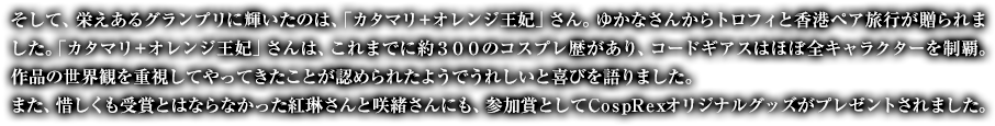 そして、栄えあるグランプリに輝いたのは、「カタマリ＋オレンジ王妃」さん。ゆかなさんからトロフィと香港ペア旅行が贈られました。「カタマリ＋オレンジ王妃」さんは、これまでに約３００のコスプレ歴があり、コードギアスはほぼ全キャラクターを制覇。作品の世界観を重視してやってきたことが認められたようでうれしいと喜びを語りました。また、惜しくも受賞とはならなかった紅琳さんと咲緒さんにも、参加賞としてＣｏｓｐＲｅｘオリジナルグッズがプレゼントされました。