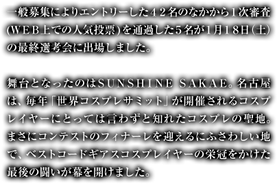 一般募集によりエントリーした４２名のなかから１次審査(ＷＥＢ上での人気投票)を通過した５名が１月１８日（土）の最終選考会に出場しました。舞台となったのはＳＵＮＳＨＩＮＥ ＳＡＫＡＥ。名古屋は、毎年「世界コスプレサミット」が開催されるコスプレイヤーにとっては言わずと知れたコスプレの聖地。まさにコンテストのフィナーレを迎えるにふさわしい地で、ベストコードギアスコスプレイヤーの栄冠をかけた最後の闘いが幕を開けました。