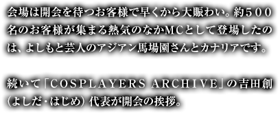 会場は開会を待つお客様で早くから大賑わい。約５００名のお客様が集まる熱気のなかＭＣとして登場したのは、よしもと芸人のアジアン馬場園さんとカナリアです。続いて「ＣＯＳＰＬＡＹＥＲＳ ＡＲＣＨＩＶＥ」の吉田創（よしだ・はじめ）代表が開会の挨拶。