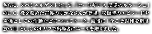 さらに、スペシャルゲストとして、「コードギアス 反逆のルルーシュ」のＣ.Ｃ.役を務めた声優のゆかなさんが登場。収録時のエピソードや声優としての活動などについてトーク。最後に「今こそ封印を解き放つ!!」とＣ.Ｃ.のセリフで出場者にエールを贈りました。