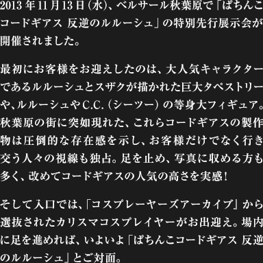 2013年11月13日（水）、ベルサール秋葉原で「ぱちんこコードギアス 反逆のルルーシュ」の特別先行展示会が開催されました。最初にお客様をお迎えしたのは、大人気キャラクターであるルルーシュとスザクが描かれた巨大タペストリーや、ルルーシュやC.C.（シーツー）の等身大フィギュア。秋葉原の街に突如現れた、これらコードギアスの製作物は圧倒的な存在感を示し、お客様だけでなく行き交う人々の視線も独占。足を止め、写真に収める方も多く、改めてコードギアスの人気の高さを実感!そして入口では、「コスプレーヤーズアーカイブ』 から選抜されたカリスマコスプレイヤーがお出迎え。場内に足を進めれば、いよいよ「ぱちんこコードギアス 反逆のルルーシュ」とご対面。
