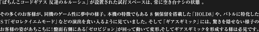 「ぱちんこコードギアス 反逆のルルーシュ」が設置された試打スペースは、常に空き台ナシの状態 。その多くのお客様が、同機のゲーム性に夢中の様子。本機の特徴でもある8個保留を搭載した「HOLD8」や、バトルに特化したＳＴ「ゼロレクイエムモード」などの演出を食い入るように見ていました。そして「ギアスギミック」には、驚きを隠せない様子のお客様の姿があちこちに!盤面右側にある「ゼロビジョン」が回って動いて変形、そしてギアスギミックを形成する様は必見です。
